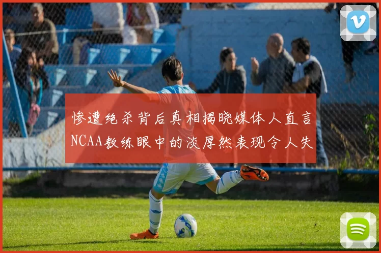 惨遭绝杀背后真相揭晓媒体人直言NCAA教练眼中的淡厚然表现令人失望