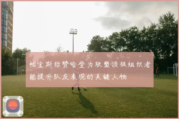 帕金斯称赞哈登为联盟顶级组织者能提升队友表现的关键人物