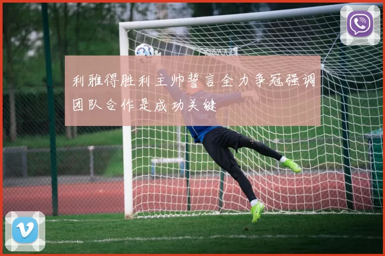 利雅得胜利主帅誓言全力争冠强调团队合作是成功关键