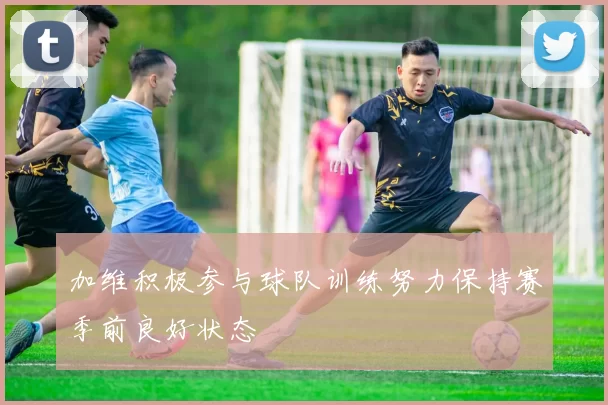 加维积极参与球队训练努力保持赛季前良好状态