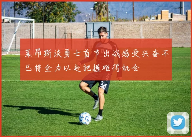 莱昂斯谈勇士首节出战感受兴奋不已将全力以赴把握难得机会