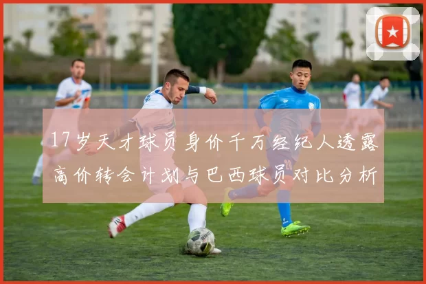 17岁天才球员身价千万经纪人透露高价转会计划与巴西球员对比分析
