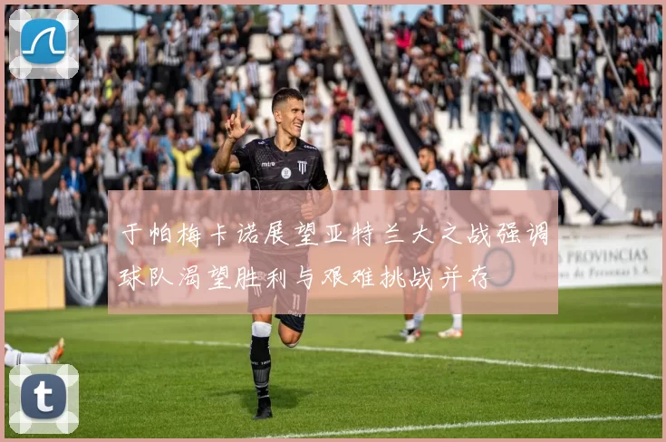 于帕梅卡诺展望亚特兰大之战强调球队渴望胜利与艰难挑战并存