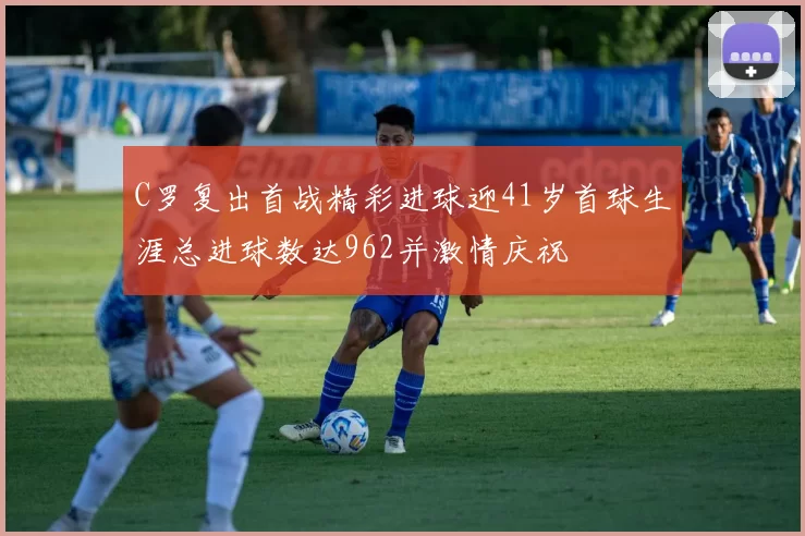 C罗复出首战精彩进球迎41岁首球生涯总进球数达962并激情庆祝
