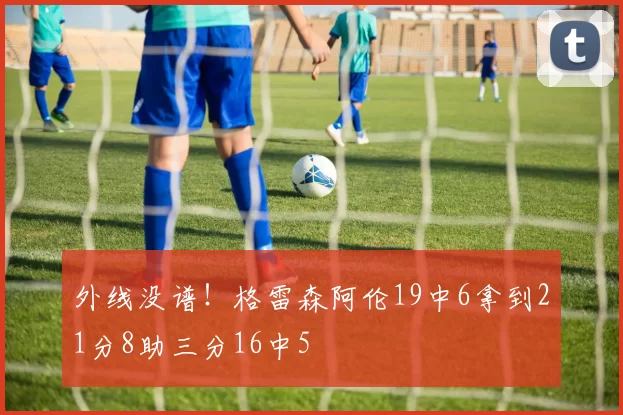 外线没谱！格雷森阿伦19中6拿到21分8助三分16中5