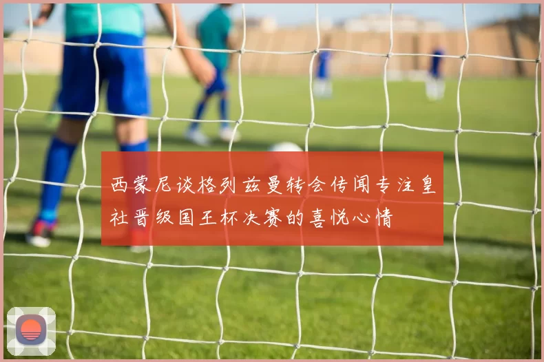 西蒙尼谈格列兹曼转会传闻专注皇社晋级国王杯决赛的喜悦心情