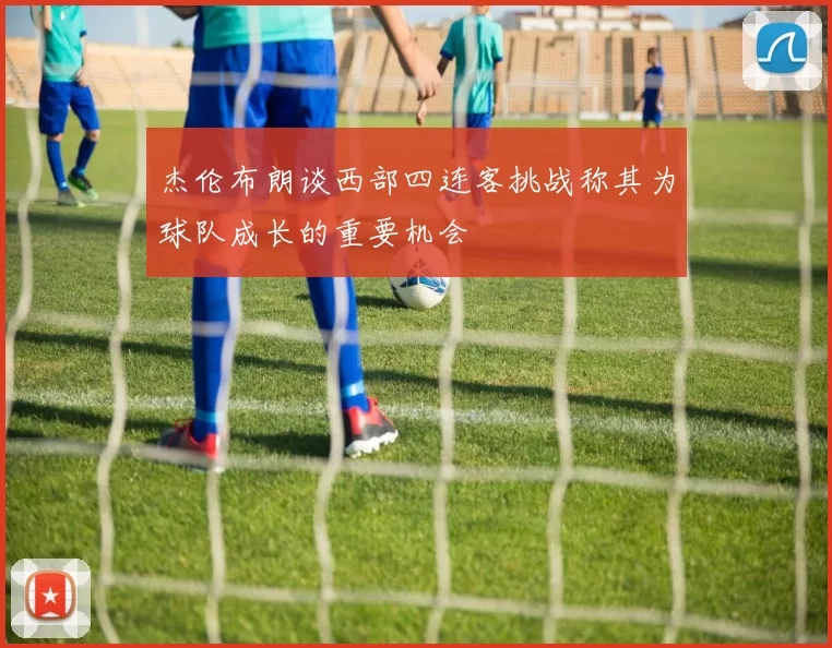 杰伦布朗谈西部四连客挑战称其为球队成长的重要机会