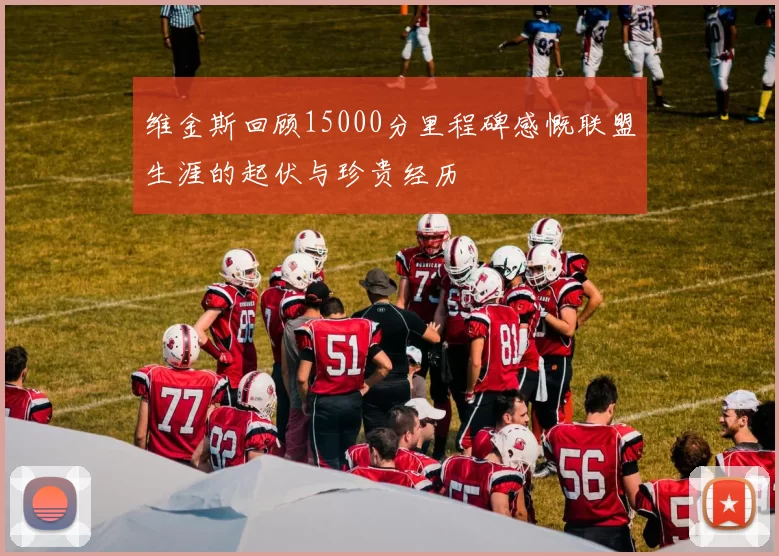 维金斯回顾15000分里程碑感慨联盟生涯的起伏与珍贵经历