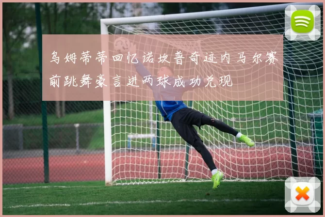 乌姆蒂蒂回忆诺坎普奇迹内马尔赛前跳舞豪言进两球成功兑现