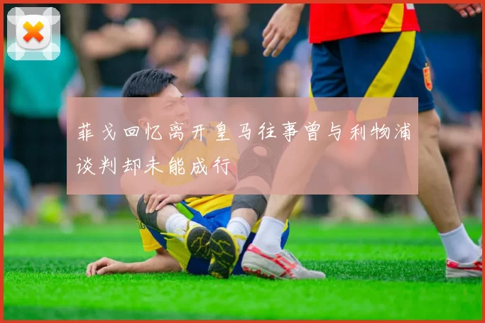 菲戈回忆离开皇马往事曾与利物浦谈判却未能成行