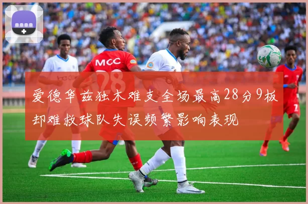 爱德华兹独木难支全场最高28分9板却难救球队失误频繁影响表现
