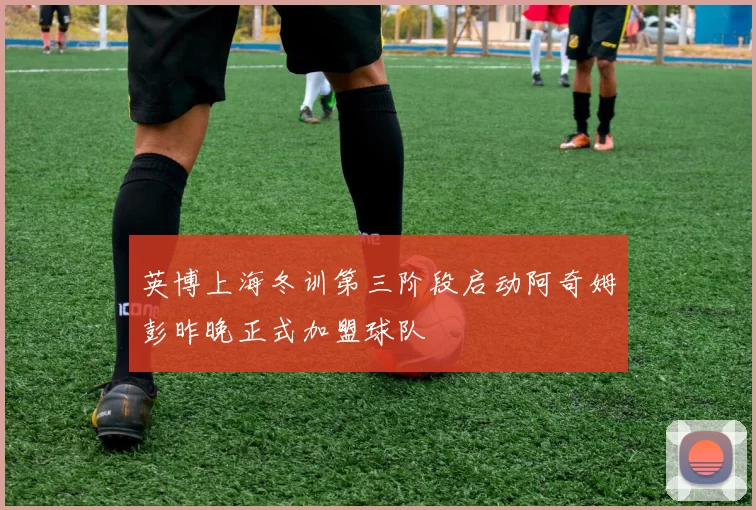 英博上海冬训第三阶段启动阿奇姆彭昨晚正式加盟球队
