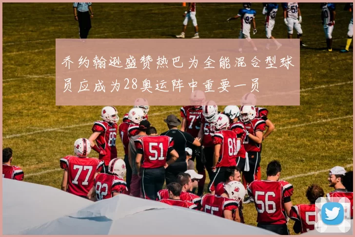 乔约翰逊盛赞热巴为全能混合型球员应成为28奥运阵中重要一员