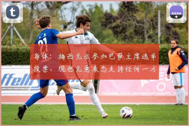 每体：梅西无法参加巴萨主席选举投票，现也无意表态支持任何一方