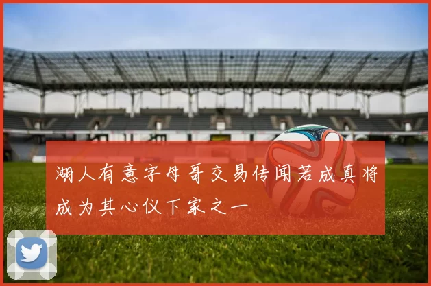 湖人有意字母哥交易传闻若成真将成为其心仪下家之一