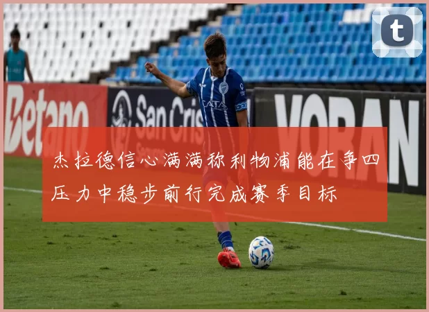 杰拉德信心满满称利物浦能在争四压力中稳步前行完成赛季目标