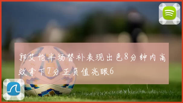 郭艾伦半场替补表现出色8分钟内高效拿下7分正负值亮眼6